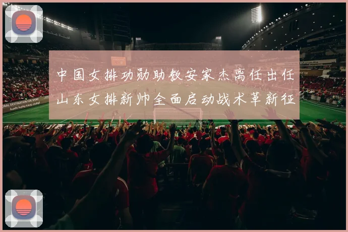 中国女排功勋助教安家杰离任出任山东女排新帅全面启动战术革新征程