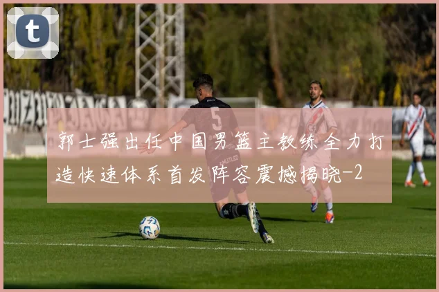 郭士强出任中国男篮主教练全力打造快速体系首发阵容震撼揭晓