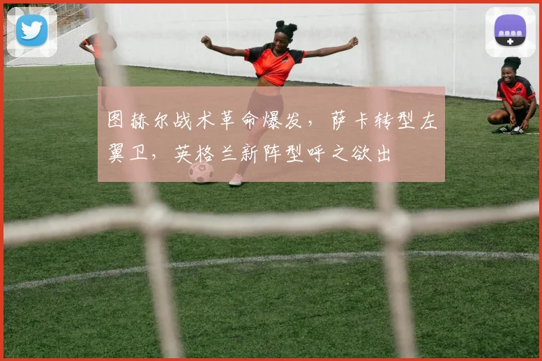 图赫尔战术革命爆发，萨卡转型左翼卫，英格兰新阵型呼之欲出