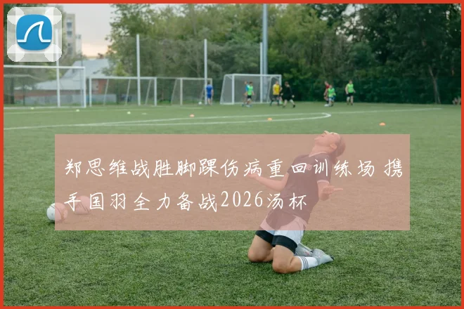 郑思维战胜脚踝伤病重回训练场 携手国羽全力备战2026汤杯