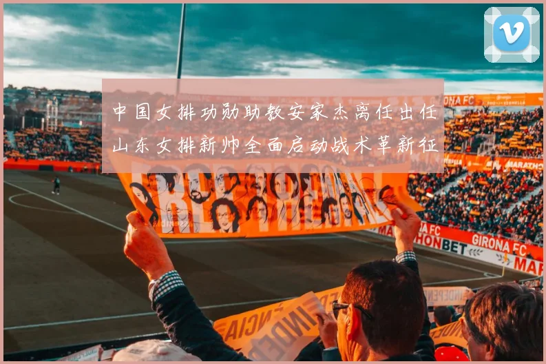 中国女排功勋助教安家杰离任出任山东女排新帅全面启动战术革新征程