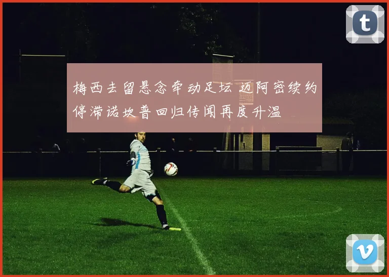 梅西去留悬念牵动足坛 迈阿密续约停滞诺坎普回归传闻再度升温