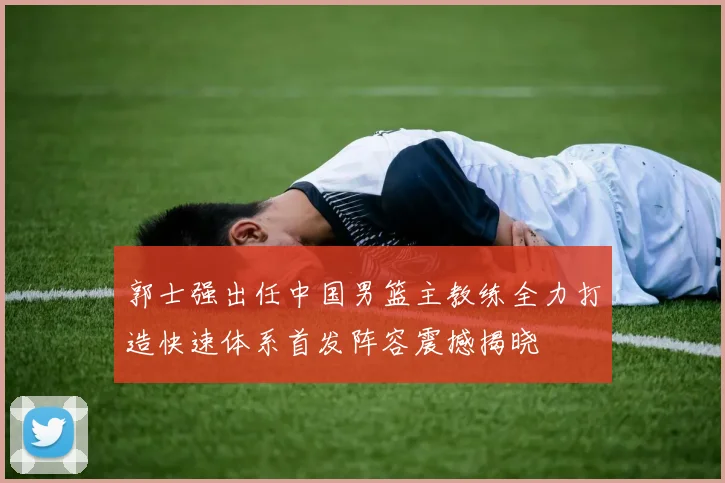 郭士强出任中国男篮主教练全力打造快速体系首发阵容震撼揭晓