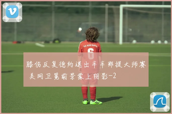 膝伤反复德约退出辛辛那提大师赛 美网卫冕前景蒙上阴影