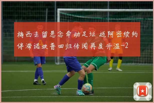 梅西去留悬念牵动足坛 迈阿密续约停滞诺坎普回归传闻再度升温