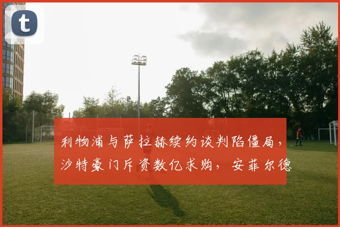 利物浦与萨拉赫续约谈判陷僵局，沙特豪门斥资数亿求购，安菲尔德核心去留成谜