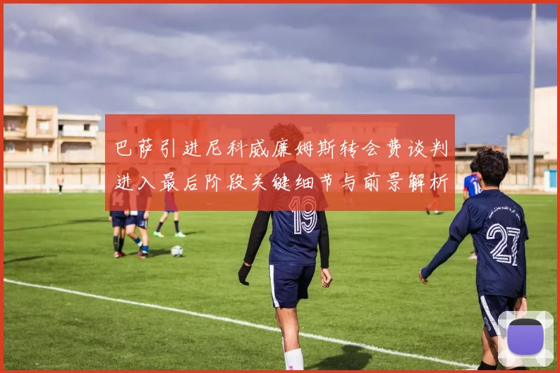 巴萨引进尼科威廉姆斯转会费谈判进入最后阶段关键细节与前景解析