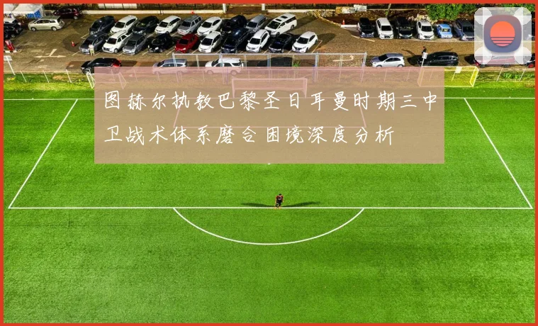 图赫尔执教巴黎圣日耳曼时期三中卫战术体系磨合困境深度分析