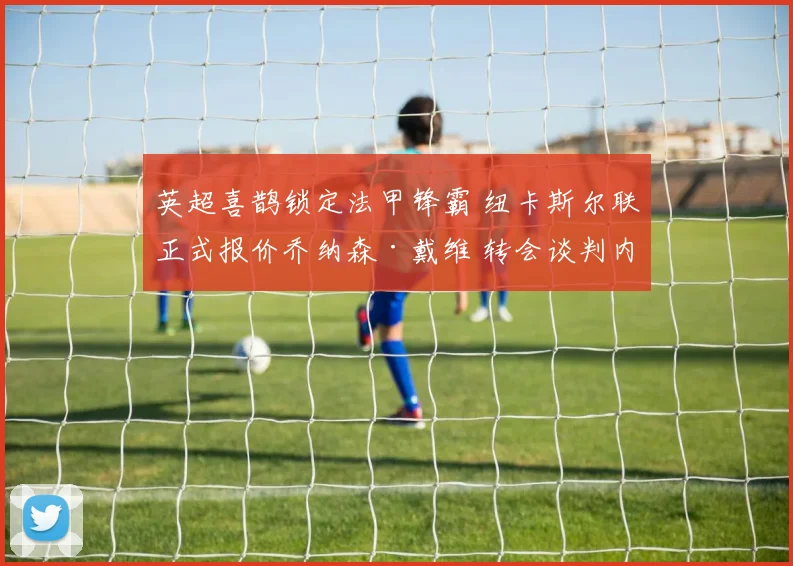英超喜鹊锁定法甲锋霸 纽卡斯尔联正式报价乔纳森·戴维 转会谈判内幕全解密