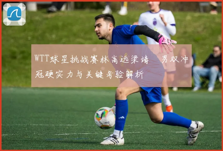 WTT球星挑战赛林高远梁靖崑男双冲冠硬实力与关键考验解析