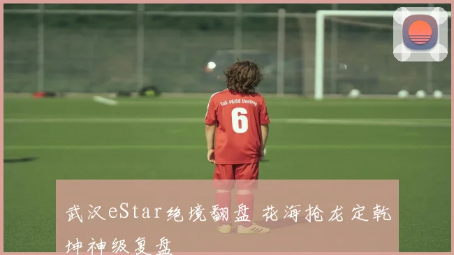 武汉eStar绝境翻盘 花海抢龙定乾坤神级复盘