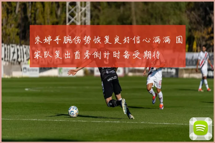 朱婷手腕伤势恢复良好信心满满 国家队复出首秀倒计时备受期待