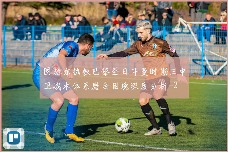 图赫尔执教巴黎圣日耳曼时期三中卫战术体系磨合困境深度分析
