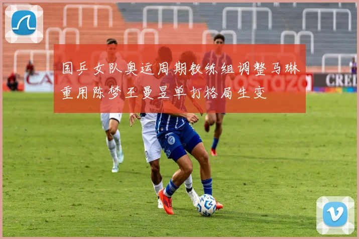 国乒女队奥运周期教练组调整马琳重用陈梦王曼昱单打格局生变