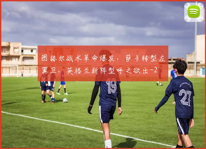 图赫尔战术革命爆发,萨卡转型左翼卫,英格兰新阵型呼之欲出