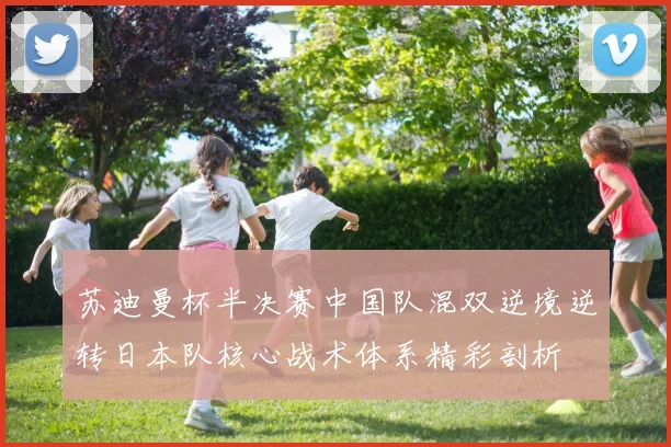 苏迪曼杯半决赛中国队混双逆境逆转日本队核心战术体系精彩剖析