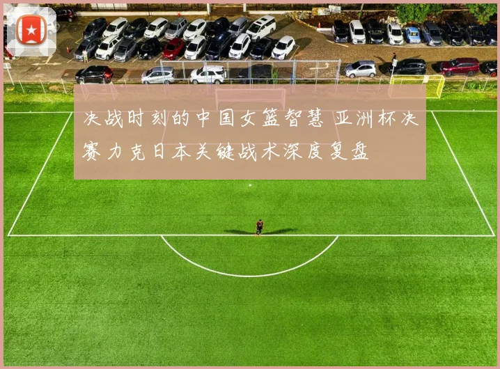 决战时刻的中国女篮智慧 亚洲杯决赛力克日本关键战术深度复盘