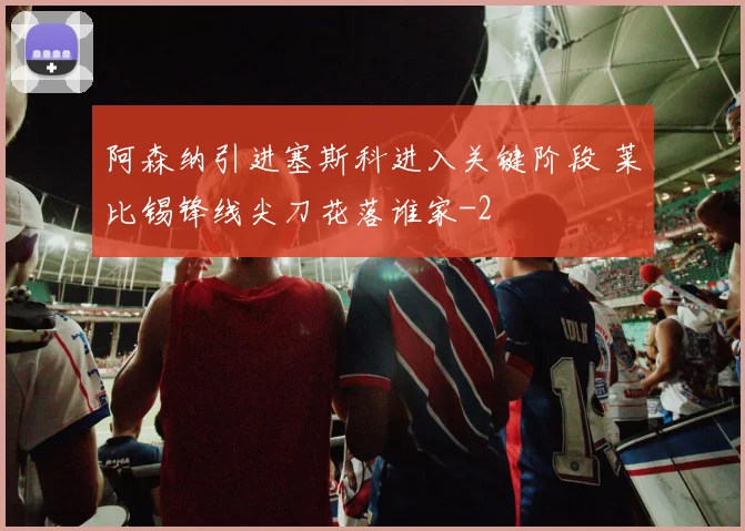 阿森纳引进塞斯科进入关键阶段 莱比锡锋线尖刀花落谁家
