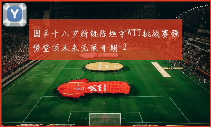 国乒十八岁新锐陈垣宇WTT挑战赛强势登顶未来无限可期