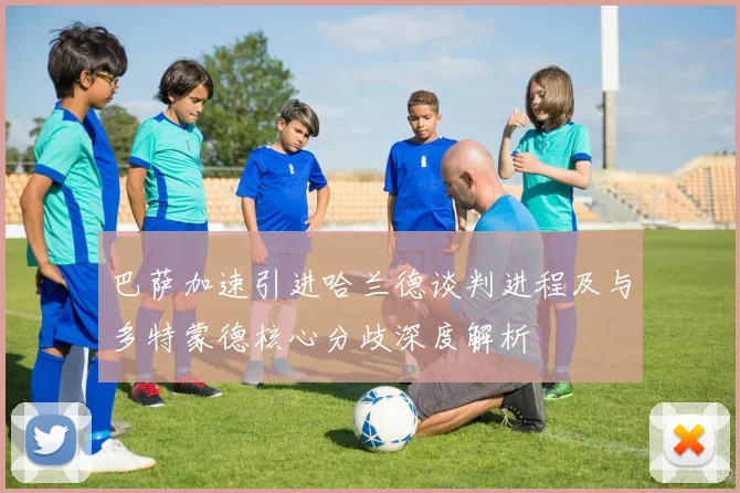 巴萨加速引进哈兰德谈判进程及与多特蒙德核心分歧深度解析