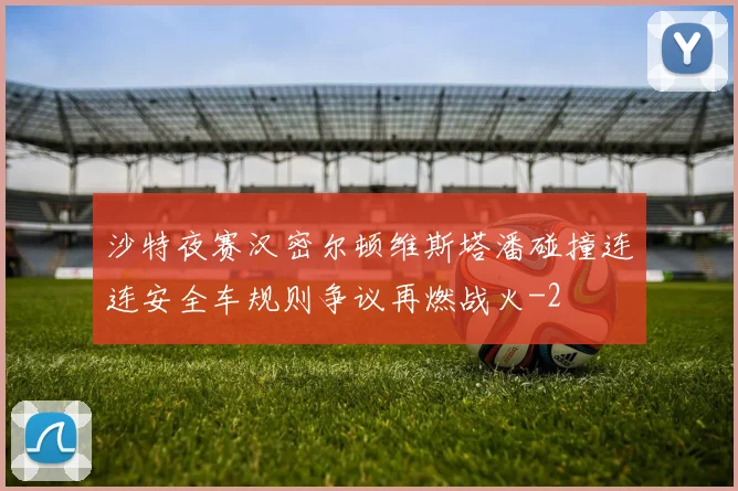 沙特夜赛汉密尔顿维斯塔潘碰撞连连安全车规则争议再燃战火