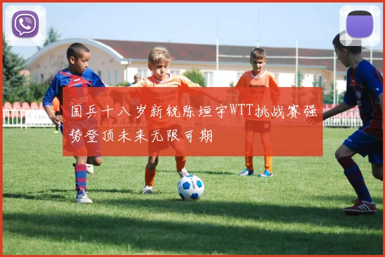 国乒十八岁新锐陈垣宇WTT挑战赛强势登顶未来无限可期