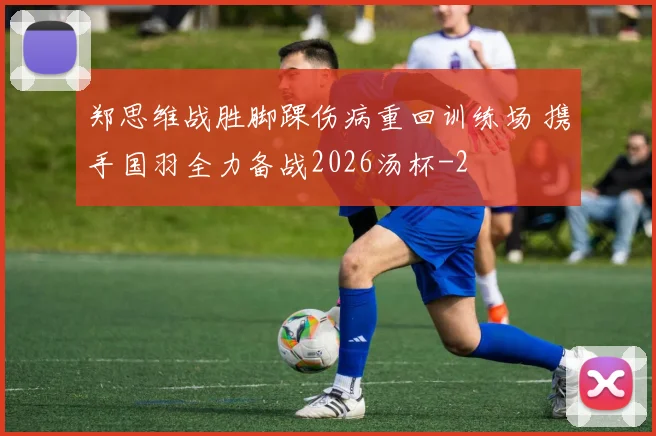 郑思维战胜脚踝伤病重回训练场 携手国羽全力备战2026汤杯