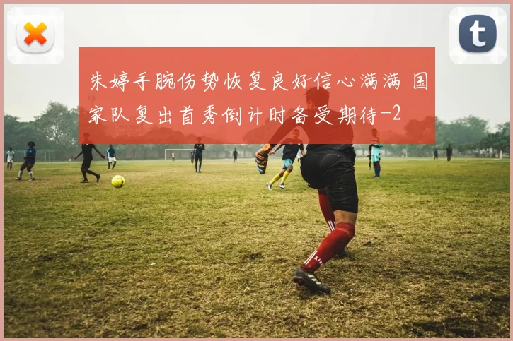 朱婷手腕伤势恢复良好信心满满 国家队复出首秀倒计时备受期待