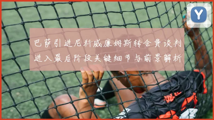 巴萨引进尼科威廉姆斯转会费谈判进入最后阶段关键细节与前景解析