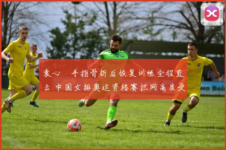袁心玥手指骨折后恢复训练全程直击 中国女排奥运资格赛拦网高度受损挑战