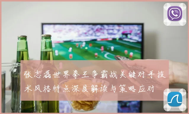 张志磊世界拳王争霸战关键对手技术风格特点深度解读与策略应对